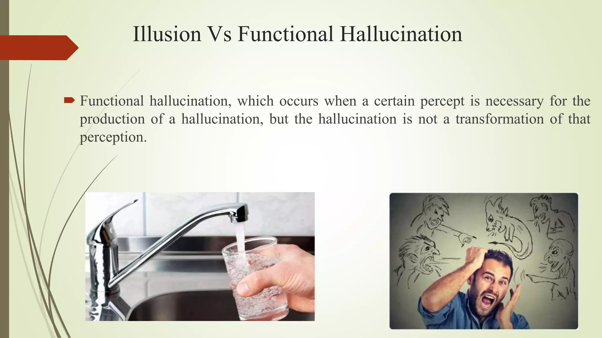 Illusion Vs Functional Hallucination
 Functional hallucination, which occurs when a certain percept is necessary for the
production of a hallucination, but the hallucination is not a transformation of that
perception.
 