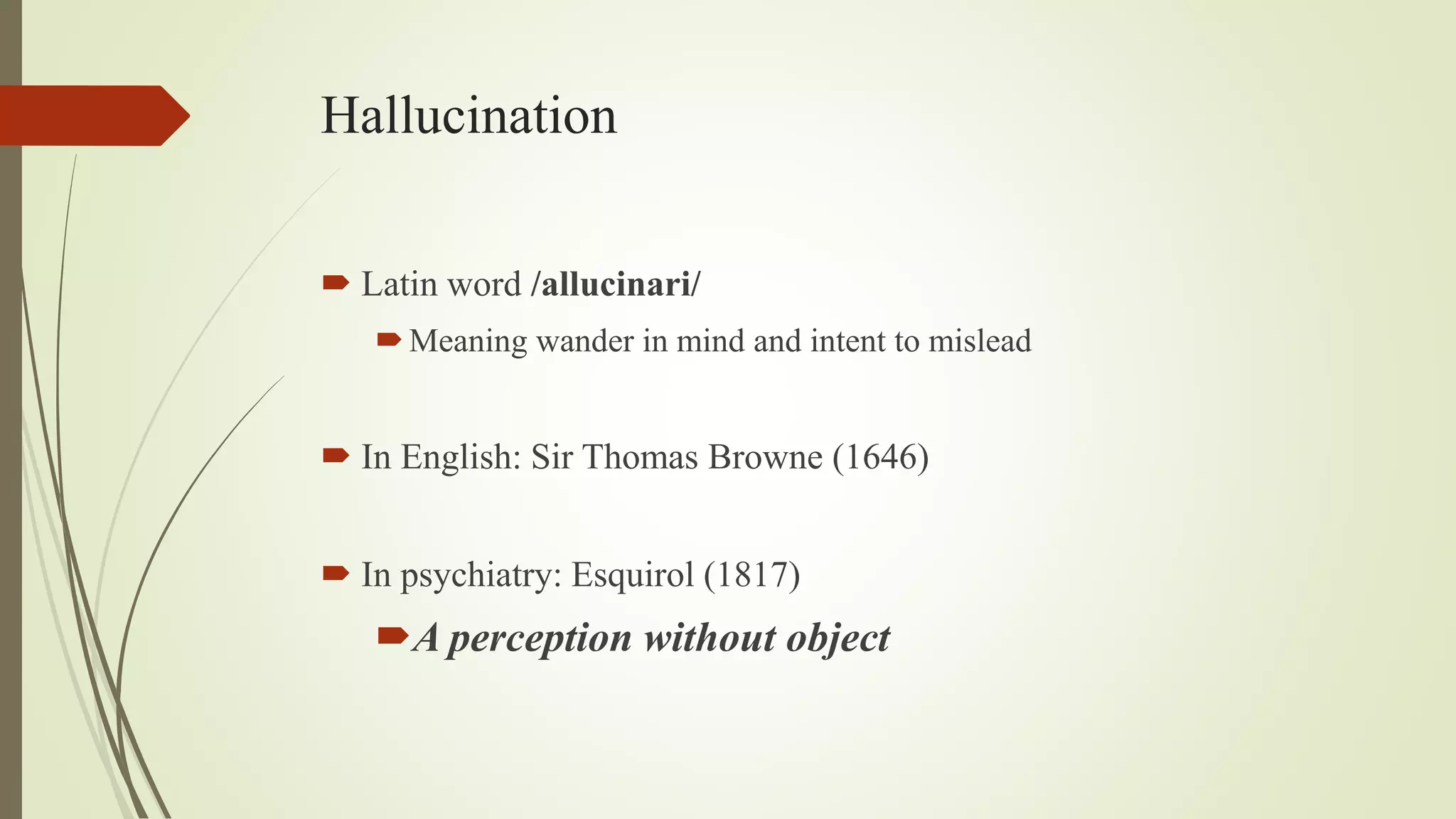 Hallucination
 Latin word /allucinari/
Meaning wander in mind and intent to mislead
 In English: Sir Thomas Browne (1646)
 In psychiatry: Esquirol (1817)
A perception without object
 
