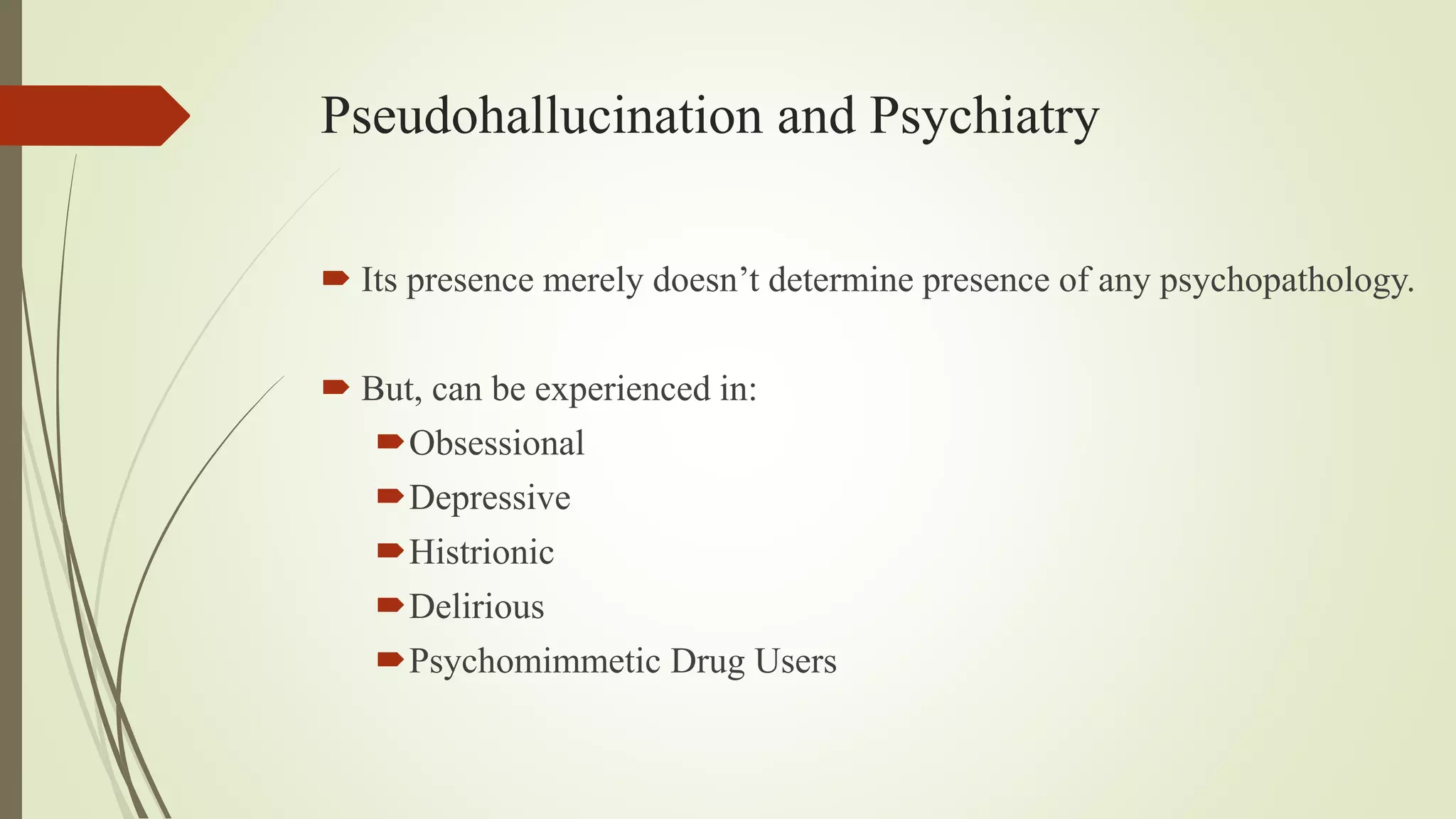 Pseudohallucination and Psychiatry
 Its presence merely doesn’t determine presence of any psychopathology.
 But, can be experienced in:
Obsessional
Depressive
Histrionic
Delirious
Psychomimmetic Drug Users
 