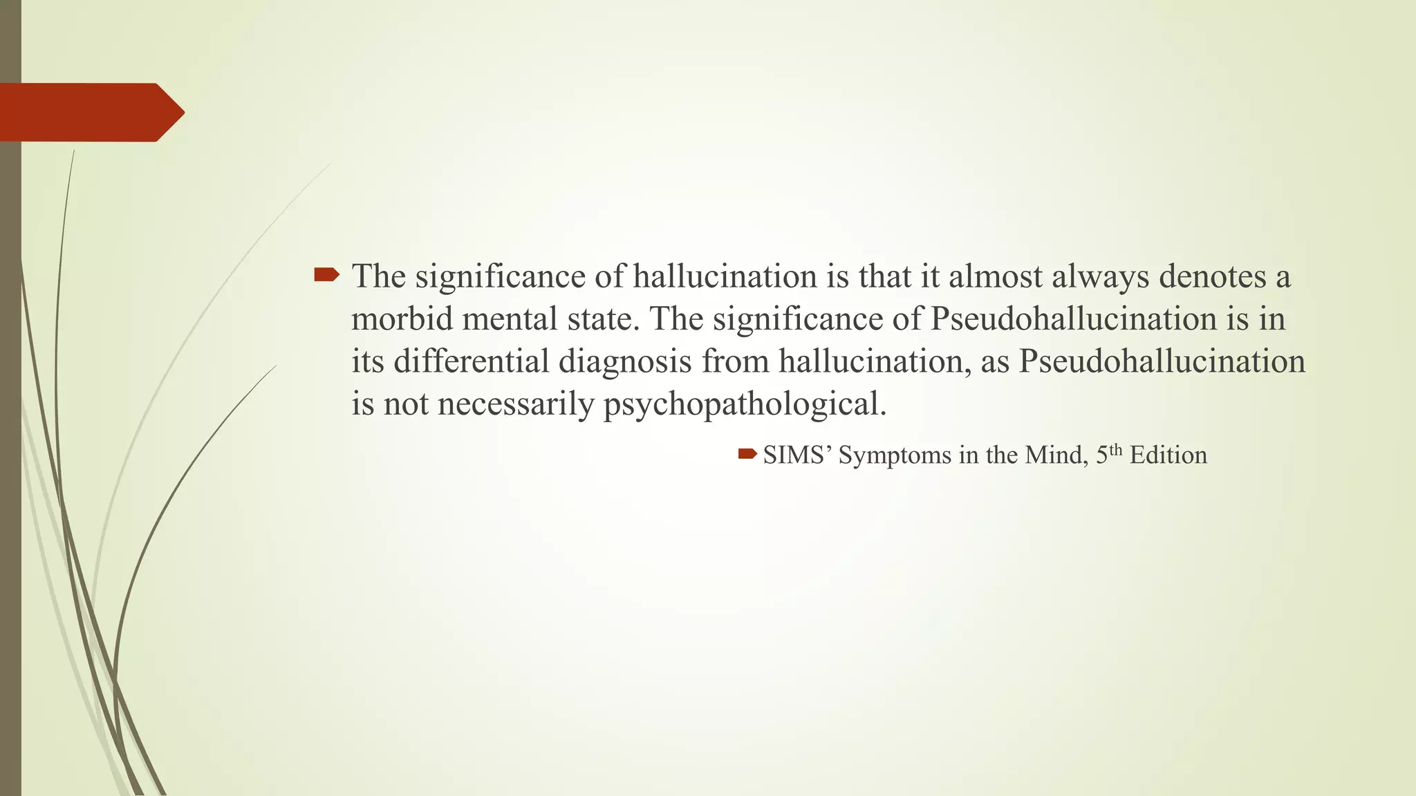  The significance of hallucination is that it almost always denotes a
morbid mental state. The significance of Pseudohallucination is in
its differential diagnosis from hallucination, as Pseudohallucination
is not necessarily psychopathological.
SIMS’ Symptoms in the Mind, 5th Edition
 