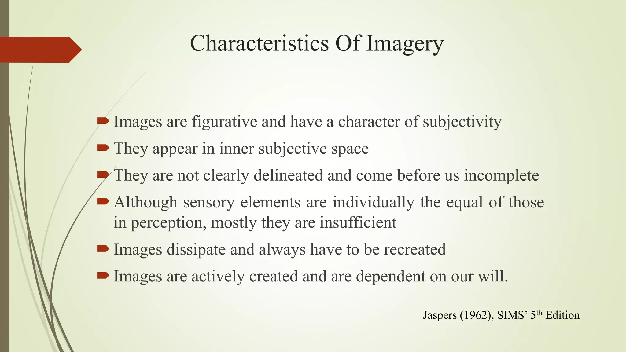 Characteristics Of Imagery
Images are figurative and have a character of subjectivity
They appear in inner subjective space
They are not clearly delineated and come before us incomplete
Although sensory elements are individually the equal of those
in perception, mostly they are insufficient
Images dissipate and always have to be recreated
Images are actively created and are dependent on our will.
Jaspers (1962), SIMS’ 5th Edition
 