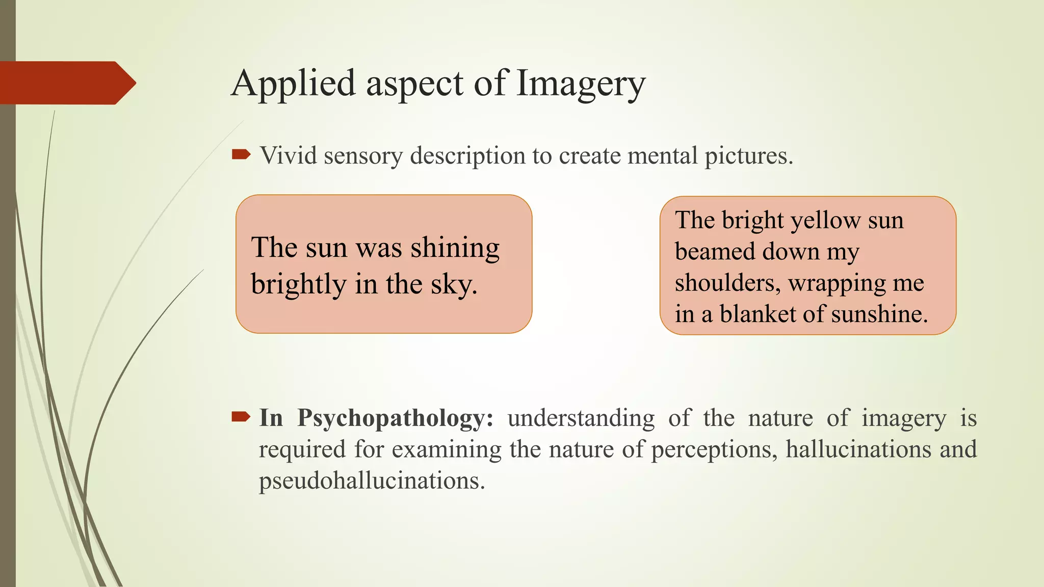 Applied aspect of Imagery
 Vivid sensory description to create mental pictures.
The sun was shining
brightly in the sky.
The bright yellow sun
beamed down my
shoulders, wrapping me
in a blanket of sunshine.
 In Psychopathology: understanding of the nature of imagery is
required for examining the nature of perceptions, hallucinations and
pseudohallucinations.
 