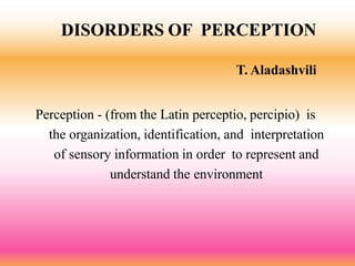 DISORDERS OF PERCEPTION
T. Aladashvili
Perception - (from the Latin perceptio, percipio) is
the organization, identification, and interpretation
of sensory information in order to represent and
understand the environment
 