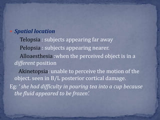  Spatial location
Telopsia : subjects appearing far away
Pelopsia : subjects appearing nearer.
Alloaesthesia :when the perceived object is in a
different position
Akinetopsia: unable to perceive the motion of the
object. seen in B/L posterior cortical damage.
Eg: ‘ she had difficulty in pouring tea into a cup because
the fluid appeared to be frozen’.
 