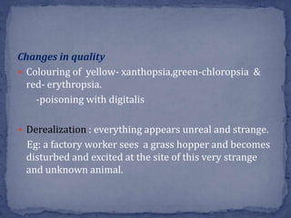 Changes in quality
 Colouring of yellow- xanthopsia,green-chloropsia &
red- erythropsia.
-poisoning with digitalis
 Derealization : everything appears unreal and strange.
Eg: a factory worker sees a grass hopper and becomes
disturbed and excited at the site of this very strange
and unknown animal.
 