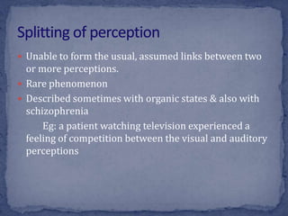  Unable to form the usual, assumed links between two
or more perceptions.
 Rare phenomenon
 Described sometimes with organic states & also with
schizophrenia
Eg: a patient watching television experienced a
feeling of competition between the visual and auditory
perceptions
 