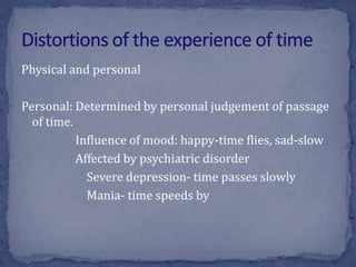 Physical and personal
Personal: Determined by personal judgement of passage
of time.
Influence of mood: happy-time flies, sad-slow
Affected by psychiatric disorder
Severe depression- time passes slowly
Mania- time speeds by
 