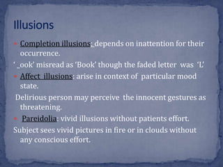  Completion illusions: depends on inattention for their
occurrence.
‘ _ook’ misread as ‘Book’ though the faded letter was ‘L’
 Affect illusions: arise in context of particular mood
state.
Delirious person may perceive the innocent gestures as
threatening.
 Pareidolia: vivid illusions without patients effort.
Subject sees vivid pictures in fire or in clouds without
any conscious effort.
 
