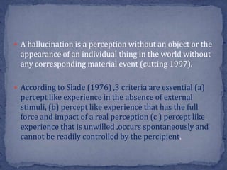  A hallucination is a perception without an object or the
appearance of an individual thing in the world without
any corresponding material event (cutting 1997).
 According to Slade (1976) ,3 criteria are essential (a)
percept like experience in the absence of external
stimuli, (b) percept like experience that has the full
force and impact of a real perception (c ) percept like
experience that is unwilled ,occurs spontaneously and
cannot be readily controlled by the percipient.
 