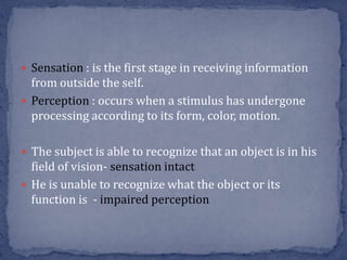  Sensation : is the first stage in receiving information
from outside the self.
 Perception : occurs when a stimulus has undergone
processing according to its form, color, motion.
 The subject is able to recognize that an object is in his
field of vision- sensation intact
 He is unable to recognize what the object or its
function is - impaired perception
 