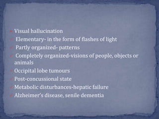  Visual hallucination
 Elementary- in the form of flashes of light
 Partly organized- patterns
 Completely organized-visions of people, objects or
animals
 Occipital lobe tumours
 Post-concussional state
 Metabolic disturbances-hepatic failure
 Alzheimer’s disease, senile dementia
 