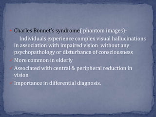 Charles Bonnet’s syndrome( phantom images)-
Individuals experience complex visual hallucinations
in association with impaired vision without any
psychopathology or disturbance of consciousness
 More common in elderly
 Associated with central & peripheral reduction in
vision
 Importance in differential diagnosis.
 