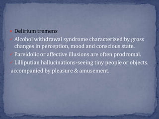  Delirium tremens
 Alcohol withdrawal syndrome characterized by gross
changes in perception, mood and conscious state.
 Pareidolic or affective illusions are often prodromal.
 Lilliputian hallucinations-seeing tiny people or objects.
accompanied by pleasure & amusement.
 