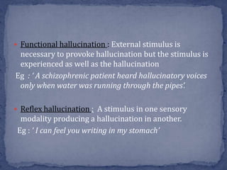  Functional hallucination : External stimulus is
necessary to provoke hallucination but the stimulus is
experienced as well as the hallucination
Eg : ‘ A schizophrenic patient heard hallucinatory voices
only when water was running through the pipes’.
 Reflex hallucination : A stimulus in one sensory
modality producing a hallucination in another.
Eg : ‘ I can feel you writing in my stomach’
 