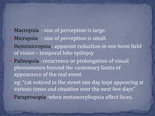  Macropsia : size of perception is large.
 Micropsia : size of perception is small.
 Hemimicropsia : apparent reduction in one hemi field
of vision – temporal lobe epilepsy
 Palinopsia : recurrence or prolongation of visual
phenomenon beyond the customary limits of
appearance of the real event
eg: “cat noticed in the street one day kept appearing at
various times and situation over the next few days”
 Paraprosopia :when metamorphopsia affect faces.
 