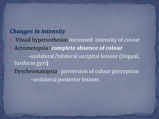 Changes in intensity
 Visual hyperasthesia: increased intensity of colour
 Acrometopsia :complete absence of colour
-unilateral/bilateral occipital lesions (lingual,
fusiform gyri)
 Dyschromatopsia : perversion of colour perception
-unilateral posterior lesions
 