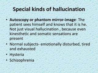 Special kinds of hallucination
• Autoscopy or phantom mirror-image- The
patient sees himself and knows that it is he.
Not just visual hallucination , because even
kinesthetic and somatic sensations are
present
• Normal subjects- emotionally disturbed, tired
and exhausted
• Hysteria
• Schizophrenia
 