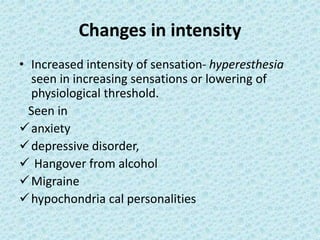 Changes in intensity
• Increased intensity of sensation- hyperesthesia
seen in increasing sensations or lowering of
physiological threshold.
Seen in
anxiety
depressive disorder,
 Hangover from alcohol
Migraine
hypochondria cal personalities
 