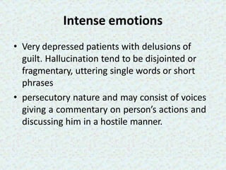 Intense emotions
• Very depressed patients with delusions of
guilt. Hallucination tend to be disjointed or
fragmentary, uttering single words or short
phrases
• persecutory nature and may consist of voices
giving a commentary on person’s actions and
discussing him in a hostile manner.
 