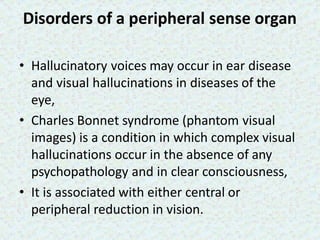 Disorders of a peripheral sense organ
• Hallucinatory voices may occur in ear disease
and visual hallucinations in diseases of the
eye,
• Charles Bonnet syndrome (phantom visual
images) is a condition in which complex visual
hallucinations occur in the absence of any
psychopathology and in clear consciousness,
• It is associated with either central or
peripheral reduction in vision.
 
