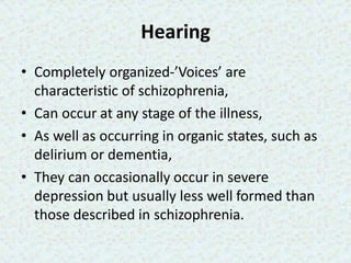Hearing
• Completely organized-’Voices’ are
characteristic of schizophrenia,
• Can occur at any stage of the illness,
• As well as occurring in organic states, such as
delirium or dementia,
• They can occasionally occur in severe
depression but usually less well formed than
those described in schizophrenia.
 