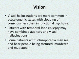 Vision
• Visual hallucinations are more common in
acute organic states with clouding of
consciousness than in functional psychosis.
• Patients with temporal-lobe epilepsy may
have combined auditory and visual
hallucinations,
• Some patients with schizophrenia may see
and hear people being tortured, murdered
and mutilated.
 