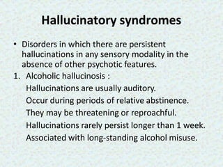Hallucinatory syndromes
• Disorders in which there are persistent
hallucinations in any sensory modality in the
absence of other psychotic features.
1. Alcoholic hallucinosis :
Hallucinations are usually auditory.
Occur during periods of relative abstinence.
They may be threatening or reproachful.
Hallucinations rarely persist longer than 1 week.
Associated with long-standing alcohol misuse.
 