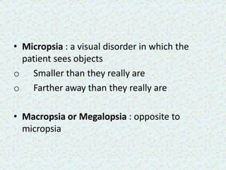 • Micropsia : a visual disorder in which the
patient sees objects
o Smaller than they really are
o Farther away than they really are
• Macropsia or Megalopsia : opposite to
micropsia
 