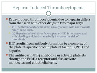 Heparin-Induced Thrombocytopenia
Drug-induced thrombocytopenia due to heparin differs
from that seen with other drugs in two major ways.
 (1) The thrombocytopenia is not usually severe, with nadir counts
rarely <20,000/L.
 (2) Heparin-induced thrombocytopenia (HIT) is not associated
with bleeding and, in fact, markedly increases the risk of
thrombosis.
HIT results from antibody formation to a complex of
the platelet-specific protein platelet factor 4 (PF4) and
heparin.
The antiheparin/PF4 antibody can activate platelets
through the FcRIIa receptor and also activate
monocytes and endothelial cells.
 