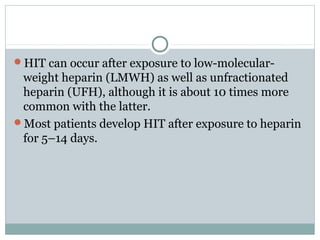 HIT can occur after exposure to low-molecular-
weight heparin (LMWH) as well as unfractionated
heparin (UFH), although it is about 10 times more
common with the latter.
Most patients develop HIT after exposure to heparin
for 5–14 days.
 
