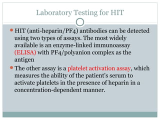 Laboratory Testing for HIT
HIT (anti-heparin/PF4) antibodies can be detected
using two types of assays. The most widely
available is an enzyme-linked immunoassay
(ELISA) with PF4/polyanion complex as the
antigen
The other assay is a platelet activation assay, which
measures the ability of the patient's serum to
activate platelets in the presence of heparin in a
concentration-dependent manner.
 