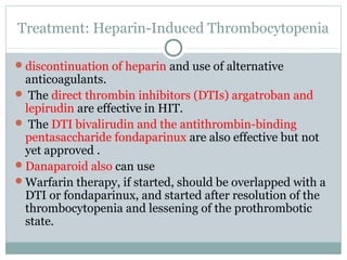 Treatment: Heparin-Induced Thrombocytopenia
discontinuation of heparin and use of alternative
anticoagulants.
 The direct thrombin inhibitors (DTIs) argatroban and
lepirudin are effective in HIT.
 The DTI bivalirudin and the antithrombin-binding
pentasaccharide fondaparinux are also effective but not
yet approved .
Danaparoid also can use
Warfarin therapy, if started, should be overlapped with a
DTI or fondaparinux, and started after resolution of the
thrombocytopenia and lessening of the prothrombotic
state.
 
