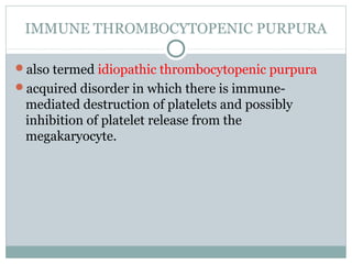 IMMUNE THROMBOCYTOPENIC PURPURA
also termed idiopathic thrombocytopenic purpura
acquired disorder in which there is immune-
mediated destruction of platelets and possibly
inhibition of platelet release from the
megakaryocyte.
 
