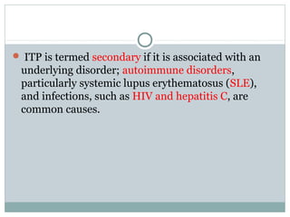  ITP is termed secondary if it is associated with an
underlying disorder; autoimmune disorders,
particularly systemic lupus erythematosus (SLE),
and infections, such as HIV and hepatitis C, are
common causes.
 