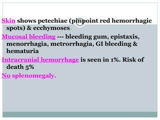 Skin shows petechiae (pinpoint red hemorrhagic
spots) & ecchymoses.
Mucosal bleeding --- bleeding gum, epistaxis,
menorrhagia, metrorrhagia, GI bleeding &
hematuria
Intracranial hemorrhage is seen in 1%. Risk of
death 5%
No splenomegaly.
 