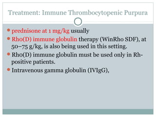 Treatment: Immune Thrombocytopenic Purpura
prednisone at 1 mg/kg usually
Rh0(D) immune globulin therapy (WinRho SDF), at
50–75 g/kg, is also being used in this setting.
Rh0(D) immune globulin must be used only in Rh-
positive patients.
Intravenous gamma globulin (IVIgG),
 