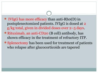  IVIgG has more efficacy than anti-Rh0(D) in
postsplenectomized patients. IVIgG is dosed at 2
g/kg total, given in divided doses over 2–5 days.
Rituximab, an anti-CD20 (B cell) antibody, has
shown efficacy in the treatment of refractory ITP.
Splenectomy has been used for treatment of patients
who relapse after glucocorticoids are tapered
 