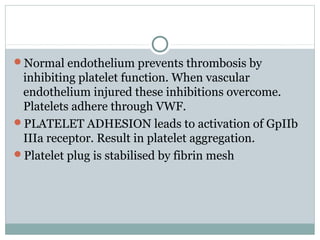 Normal endothelium prevents thrombosis by
inhibiting platelet function. When vascular
endothelium injured these inhibitions overcome.
Platelets adhere through VWF.
PLATELET ADHESION leads to activation of GpIIb
IIIa receptor. Result in platelet aggregation.
Platelet plug is stabilised by fibrin mesh
 