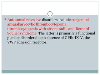 Autosomal recessive disorders include congenital
amegakaryocytic thrombocytopenia,
thrombocytopenia with absent radii, and Bernard
Soulier syndrome. The latter is primarily a functional
platelet disorder due to absence of GPIb-IX-V, the
VWF adhesion receptor.
 