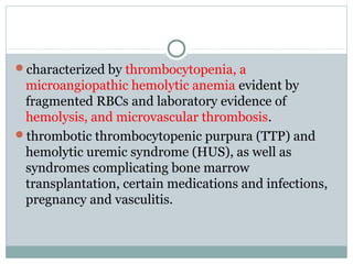 characterized by thrombocytopenia, a
microangiopathic hemolytic anemia evident by
fragmented RBCs and laboratory evidence of
hemolysis, and microvascular thrombosis.
thrombotic thrombocytopenic purpura (TTP) and
hemolytic uremic syndrome (HUS), as well as
syndromes complicating bone marrow
transplantation, certain medications and infections,
pregnancy and vasculitis.
 