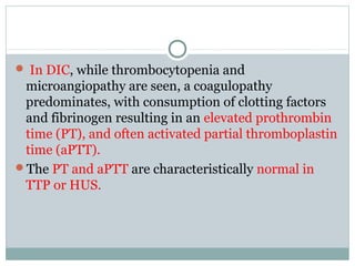  In DIC, while thrombocytopenia and
microangiopathy are seen, a coagulopathy
predominates, with consumption of clotting factors
and fibrinogen resulting in an elevated prothrombin
time (PT), and often activated partial thromboplastin
time (aPTT).
The PT and aPTT are characteristically normal in
TTP or HUS.
 