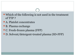 Which of the following is not used in the treatment
of TTP ?
A. Platelet concentrates
B. Plasma exchange
C. Fresh-frozen plasma (FFP)
D. Solvent/detergent-treated plasma (SD-FFP)
 