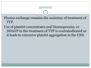 answer
Plasma exchange remains the mainstay of treatment of
TTP.
Use of platelet concentrates and Desmopressin, or
DDAVP in the treatment of TTP is contraindicated as
it leads to extensive platelet aggregation in the CNS.
 