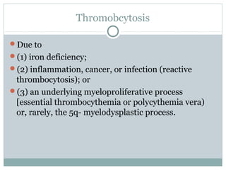 Thromobcytosis
Due to
(1) iron deficiency;
(2) inflammation, cancer, or infection (reactive
thrombocytosis); or
(3) an underlying myeloproliferative process
[essential thrombocythemia or polycythemia vera)
or, rarely, the 5q- myelodysplastic process.
 