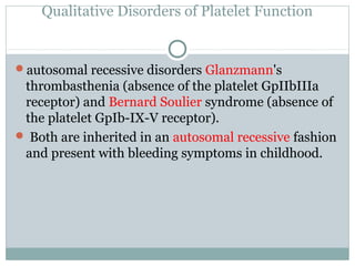 Qualitative Disorders of Platelet Function
autosomal recessive disorders Glanzmann's
thrombasthenia (absence of the platelet GpIIbIIIa
receptor) and Bernard Soulier syndrome (absence of
the platelet GpIb-IX-V receptor).
 Both are inherited in an autosomal recessive fashion
and present with bleeding symptoms in childhood.
 