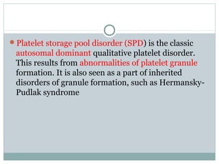 Platelet storage pool disorder (SPD) is the classic
autosomal dominant qualitative platelet disorder.
This results from abnormalities of platelet granule
formation. It is also seen as a part of inherited
disorders of granule formation, such as Hermansky-
Pudlak syndrome
 