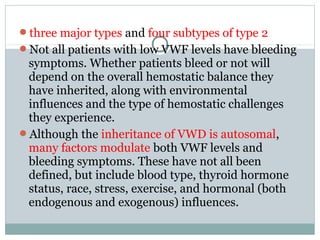 three major types and four subtypes of type 2
Not all patients with low VWF levels have bleeding
symptoms. Whether patients bleed or not will
depend on the overall hemostatic balance they
have inherited, along with environmental
influences and the type of hemostatic challenges
they experience.
Although the inheritance of VWD is autosomal,
many factors modulate both VWF levels and
bleeding symptoms. These have not all been
defined, but include blood type, thyroid hormone
status, race, stress, exercise, and hormonal (both
endogenous and exogenous) influences.
 