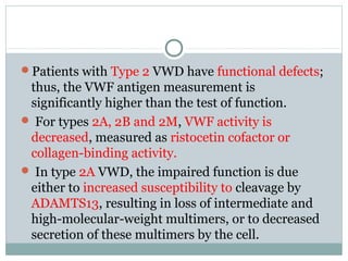 Patients with Type 2 VWD have functional defects;
thus, the VWF antigen measurement is
significantly higher than the test of function.
 For types 2A, 2B and 2M, VWF activity is
decreased, measured as ristocetin cofactor or
collagen-binding activity.
 In type 2A VWD, the impaired function is due
either to increased susceptibility to cleavage by
ADAMTS13, resulting in loss of intermediate and
high-molecular-weight multimers, or to decreased
secretion of these multimers by the cell.
 