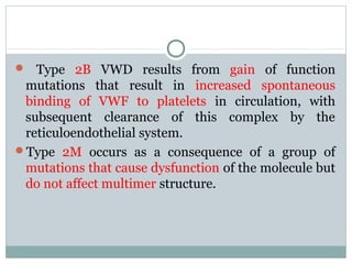  Type 2B VWD results from gain of function
mutations that result in increased spontaneous
binding of VWF to platelets in circulation, with
subsequent clearance of this complex by the
reticuloendothelial system.
Type 2M occurs as a consequence of a group of
mutations that cause dysfunction of the molecule but
do not affect multimer structure.
 
