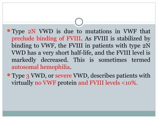 Type 2N VWD is due to mutations in VWF that
preclude binding of FVIII. As FVIII is stabilized by
binding to VWF, the FVIII in patients with type 2N
VWD has a very short half-life, and the FVIII level is
markedly decreased. This is sometimes termed
autosomal hemophilia.
Type 3 VWD, or severe VWD, describes patients with
virtually no VWF protein and FVIII levels <10%.
 
